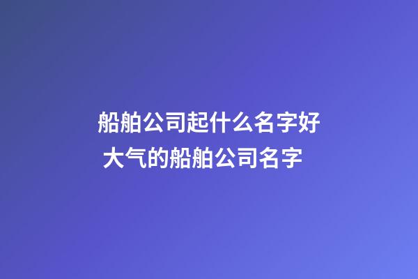 船舶公司起什么名字好 大气的船舶公司名字